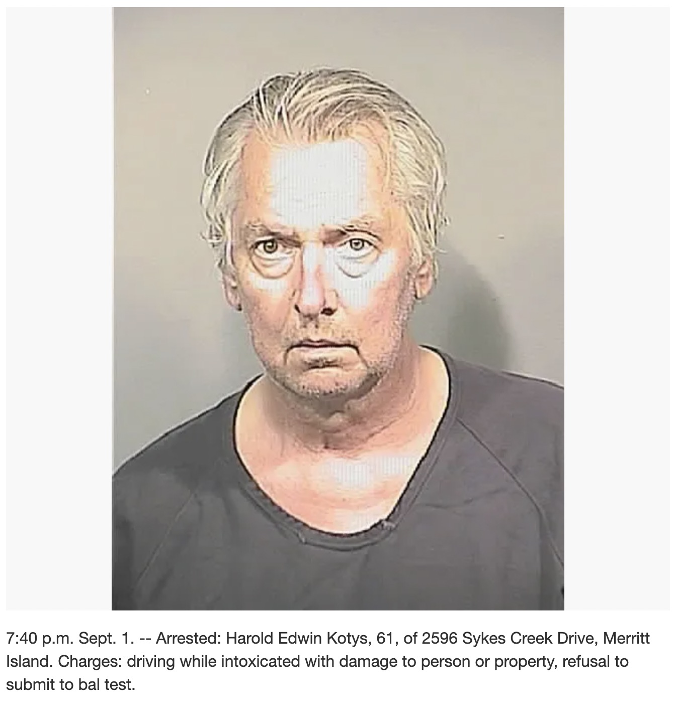 visual arts - p.m. Sept. 1. Arrested Harold Edwin Kotys, 61, of 2596 Sykes Creek Drive, Merritt Island. Charges driving while intoxicated with damage to person or property, refusal to submit to bal test.